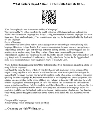 What Factors Played A Role In The Death And Life Of A...
What factors played a role in the death and life of a language?
There are roughly 7.4 billion people in the world, with over 6000 diverse cultures and societies.
Within these cultures lies languages and dialects. Sadly, there are serval hundred languages that have
faded away from a cultural society. This research paper analyzes the factors that lead to the death and
life of a language.
Origin of language
There are two different views on how human beings we were able to begin communicating with
language. Historians believe that the first known communication between man was cave paintings.
The paintings consist of signs and drawings of human hunting animals. Evidence suggests that the
paintings were used as a story liner. They re also ... Show more content on Helpwriting.net ...
These areas of Egyptian safe havens are modern day middle eastern countries. The Greeks did not last
very long for the Romans invaded and took over the Egyptian lands. So just for the Egyptian land
alone faced language changes from Egyptian/Hebrew, to Greek, to Latin.
Where did these languages come from? How did mankind go from paintings on caves to speaking so
many different languages?
Ever heard the story the Tower of Babel? The story begins with a nation of people speaking One
tongue coming together to build a tower to reach the heavens to escape the possible coming of the
second flight. However, God saw how powerful mankind can be when united togeather as one nation
speaking the same language. So, He created a confusion in the languages and spread people out. The
original language spoken by the people of Babel was Hebrew. In Genesis 11:18 states that the world
had one language and a common speech. In verse two one can find the name of the land the Babel
people settled in was Shinar, Babylon. And the word Babel Is the Hebrew word for confusion. So, if a
Siri was already named the Hebrew name it must imply that he was the main language before the
confusion. And if we go further back to Genesis chapter 1 in the creation of Adam and Eve there is a
verse where Adam is brought all the beasts of the earth to mean name. And that Adam talked with
God.
Changes within languages
A major change within a language would have been
... Get more on HelpWriting.net ...
 