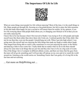 The Importance Of Life In Life
What are some things most people live life without enjoying? Most of the time, it is the small things in
life. Many people go through life, focusing on a big grand picture, but fail to enjoy the little moments
in life that make them happy for just a second or will amuse them for awhile. In my opinion, if you
live life worrying about what people think about you, or changing your lifestyle to fit in then you are
not really enjoying life.
I know this to be true because when I first moved to Heath, I was trying to fit in with people and made
myself more like them rather than show them who I truly am. I realized quickly that if they didn t like
me for me then they were not the people I should hang out with. When I got into high school, I was
acting more like myself and was enjoying the little things that made me laugh or made others laugh.
That ranged from being able to crack a joke sometimes to even just enjoying the music in the library
and dancing a little to have some fun. I really think that no matter what we do in life there should
always be some time to do things that are just fun and they don t have to be on a big scale of events.
One of the things I do is I compete in different athletic events, and there are times that the guys from
the team will all go do something and I will just take off and go on my own and sit to watch the world
around me, listening as the world carries on. Something I know that I am guilty of is living life in the
fast lane and not realizing
... Get more on HelpWriting.net ...
 