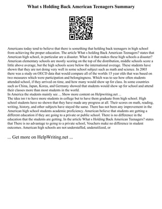 What s Holding Back American Teenagers Summary
Americans today tend to believe that there is something that holding back teenagers in high school
from achieving the proper education. The article What s holding Back American Teenagers? states that
American high school, in particular are a disaster. What is it that makes these high schools a disaster?
American elementary schools are mostly scoring on the top of the distribution, middle schools score a
little above average, but the high schools score below the international average. These students have
shown that they are not doing very well in some school subject such as math and science. In 2003
there was a study on OECD data that would compare all of the worlds 15 year olds that was based on
two measures which were participation and belongingness. Which was to see how often students
attended school, if they arrived on time, and how many would show up for class. In some countries
such as China, Japan, Korea, and Germany showed that students would show up for school and attend
their classes more than most students in the world.
In America the students mainly see ... Show more content on Helpwriting.net ...
The idea isn t to have more students in college but to have them graduate from high school. High
school students have no shown that they have made any progress at all. Their scores on math, reading,
writing, history, and other subjects have stayed the same. There has not been any improvement in the
American high school students academic proficiency. American believe that students are getting a
different education if they are going to a private or public school. There is no difference in the
education that the students are getting. In the article What s Holding Back American Teenagers? states
that There is no advantage to going to a private school, Vouchers make no difference in student
outcomes. American high schools are not understaffed, underutilized, or
... Get more on HelpWriting.net ...
 