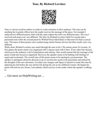 Tone, By Richard Lovelace
Tone is a device used by authors in order to evoke emotions in their audience. The tone can be
anything but it greatly effects how the reader receives the message of the piece. For example I
analyzed two different poems, both with the same subject but with very different tones. The way I
received each poem was very different. The first, by Richard Lovelace titled To Lucasta had a
passionate tone while the second poem by Wilfred Owen titled Dulce et Decorum Est had a cynical
tone. The tones of these poems were created using similar literary devices but their results were very
different.
While short, Richard Lovelace says much through the tone in his 17th century poem To Lucasta. At
first glance the poem seems very organized with 3 stanzas each with 4 lines. Every other line rhymes,
which gives the audience a feel of playfulness and whimsy. One would assume that the message of the
poem would also be just as organized. However, the speaker seems to be battling with feelings of
regret and excitement. The overall tone of this poem seems to be apologetic yet passionate. The
speaker is apologetic about his decision to go to war but also seems to be passionate and enticed by
the thoughts of his new adventure. Lovelace uses imagery and figure of speech to create this tone by
depicting his life before the war and his life during the war as two different women. He begins his
poem with tell me not, Sweet, I am unkind, which conveys to the reader whom the speaker is talking
to
... Get more on HelpWriting.net ...
 