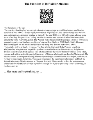 The Functions of the Veil for Muslims
The Functions of the Veil
The practice of veiling has been a topic of controversy amongst several Muslim and non Muslim
scholars (Ruby, 2006). The new hijab phenomenon originated in Cairo approximately two decades
ago. Although not a common practice in Cairo, by the year 2000 over 80% of women adopted some
form of veiling. The practice of veiling has also been embraced by several other Muslim societies
around the world (Carvalho, 2013). The Western world has associated veiling as a form of oppression,
gender inequality, and has been an object of pity and fear (Bullock, 2007 Haleh, 2008). However,
these stereotypes are not always reflective of the many who do wear it (Bullock, 2007).
Two articles will be critically reviewed. The first article, Islam and Body Politics: Inscribing
(Im)morality, was presented by politics professor Asma Barlas at the Conference on Religion and
Politics in the University of Iceland. This article confronts the beliefs that the world has about Islam,
women and veiling, and criticizes the blasphemy of Islamic religious figure, Prophet Muhammad. The
second article, Meanings of modesty and the hijab amongst Muslim women in Glasgow, Scotland, is
written by sociologist Asifa Siraj. This paper investigates the significance of modesty and hijab by
interviewing thirty Muslim women in Glasgow, Scotland. These articles reflect the autonomy and
empowerment that Muslim women experience through the hijab by providing a sense of identity, as
well as a way to
... Get more on HelpWriting.net ...
 