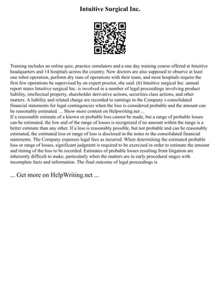 Intuitive Surgical Inc.
Training includes an online quiz, practice simulators and a one day training course offered at Intuitive
headquarters and 14 hospitals across the country. New doctors are also supposed to observe at least
one robot operation, perform dry runs of operations with their team, and most hospitals require the
first few operations be supervised by an expert proctor, she said. (6) Intuitive surgical Inc. annual
report states Intuitive surgical Inc. is involved in a number of legal proceedings involving product
liability, intellectual property, shareholder derivative actions, securities class actions, and other
matters. A liability and related charge are recorded to earnings in the Company s consolidated
financial statements for legal contingencies when the loss is considered probable and the amount can
be reasonably estimated. ... Show more content on Helpwriting.net ...
If a reasonable estimate of a known or probable loss cannot be made, but a range of probable losses
can be estimated, the low end of the range of losses is recognized if no amount within the range is a
better estimate than any other. If a loss is reasonably possible, but not probable and can be reasonably
estimated, the estimated loss or range of loss is disclosed in the notes to the consolidated financial
statements. The Company expenses legal fees as incurred. When determining the estimated probable
loss or range of losses, significant judgment is required to be exercised in order to estimate the amount
and timing of the loss to be recorded. Estimates of probable losses resulting from litigation are
inherently difficult to make, particularly when the matters are in early procedural stages with
incomplete facts and information. The final outcome of legal proceedings is
... Get more on HelpWriting.net ...
 