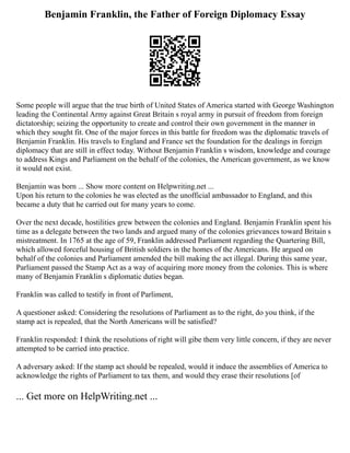 Benjamin Franklin, the Father of Foreign Diplomacy Essay
Some people will argue that the true birth of United States of America started with George Washington
leading the Continental Army against Great Britain s royal army in pursuit of freedom from foreign
dictatorship; seizing the opportunity to create and control their own government in the manner in
which they sought fit. One of the major forces in this battle for freedom was the diplomatic travels of
Benjamin Franklin. His travels to England and France set the foundation for the dealings in foreign
diplomacy that are still in effect today. Without Benjamin Franklin s wisdom, knowledge and courage
to address Kings and Parliament on the behalf of the colonies, the American government, as we know
it would not exist.
Benjamin was born ... Show more content on Helpwriting.net ...
Upon his return to the colonies he was elected as the unofficial ambassador to England, and this
became a duty that he carried out for many years to come.
Over the next decade, hostilities grew between the colonies and England. Benjamin Franklin spent his
time as a delegate between the two lands and argued many of the colonies grievances toward Britain s
mistreatment. In 1765 at the age of 59, Franklin addressed Parliament regarding the Quartering Bill,
which allowed forceful housing of British soldiers in the homes of the Americans. He argued on
behalf of the colonies and Parliament amended the bill making the act illegal. During this same year,
Parliament passed the Stamp Act as a way of acquiring more money from the colonies. This is where
many of Benjamin Franklin s diplomatic duties began.
Franklin was called to testify in front of Parliment,
A questioner asked: Considering the resolutions of Parliament as to the right, do you think, if the
stamp act is repealed, that the North Americans will be satisfied?
Franklin responded: I think the resolutions of right will gibe them very little concern, if they are never
attempted to be carried into practice.
A adversary asked: If the stamp act should be repealed, would it induce the assemblies of America to
acknowledge the rights of Parliament to tax them, and would they erase their resolutions [of
... Get more on HelpWriting.net ...
 