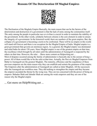 Reasons Of The Deterioration Of Mughal Empires
The Declination of the Mughals Empire Basically, the main reason that can be the factors of the
deterioration and destruction of a government is that the lack of unity among the communities itself.
The unity among the people in particular race or civilian is crucial in order to maintain the stability of
the government. In the other words, solidarity between citizens is the core element in order to ensure
the integrity of a government. In the historical world, there are numbers of the great empires. But, the
collapse of a government is becoming a norm to be confronted. There will be no empire in this world
will stand still forever and there is no exception for the Mughal Empire of India. Mughal empire is a
great government that governs an enormous region. As a general, the Mughal empire was dominated
and ruled India for about 150 years. Since Mughal empire is one of the greatest empire on that time,
the excellence which brought by all rulers until the administration of Aurangzeb is respected by the
others on that time. However, the ruler ... Show more content on Helpwriting.net ...
Most of disputes occurred among the family of administrator is basically due to the seizure of king s
power. All of them would like to be the ruler at that time. Actually, the first six Mughal Emperors from
Babar to Aurangzeb are the greatest Mughals. The maturity, efficiency and the expedience of these
previous emperors are the main reason why they can establish and sustain the greatness of the empire.
The Emperors after the administration of Aurangzeb are called as latter Mughals. All the successors
after the Aurangzeb are worthless man. They did nothing to strengthen the empire and they became
the emperor ascended the throne by the wong way. They are too concerned with the power of being an
emperor. Bahadur Shah and Jahndar Shah are among the weak emperors and they are one of the
reason why the Mughal empire
... Get more on HelpWriting.net ...
 