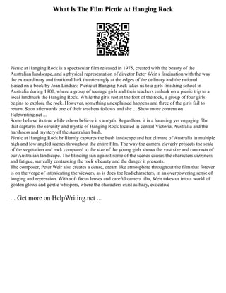 What Is The Film Picnic At Hanging Rock
Picnic at Hanging Rock is a spectacular film released in 1975, created with the beauty of the
Australian landscape, and a physical representation of director Peter Weir s fascination with the way
the extraordinary and irrational lurk threateningly at the edges of the ordinary and the rational.
Based on a book by Joan Lindsay, Picnic at Hanging Rock takes us to a girls finishing school in
Australia during 1900, where a group of teenage girls and their teachers embark on a picnic trip to a
local landmark the Hanging Rock. While the girls rest at the foot of the rock, a group of four girls
begins to explore the rock. However, something unexplained happens and three of the girls fail to
return. Soon afterwards one of their teachers follows and she ... Show more content on
Helpwriting.net ...
Some believe its true while others believe it s a myth. Regardless, it is a haunting yet engaging film
that captures the serenity and mystic of Hanging Rock located in central Victoria, Australia and the
harshness and mystery of the Australian bush.
Picnic at Hanging Rock brilliantly captures the bush landscape and hot climate of Australia in multiple
high and low angled scenes throughout the entire film. The way the camera cleverly projects the scale
of the vegetation and rock compared to the size of the young girls shows the vast size and contrasts of
our Australian landscape. The blinding sun against some of the scenes causes the characters dizziness
and fatigue, surreally contrasting the rock s beauty and the danger it presents.
The composer, Peter Weir also creates a dense, dream like atmosphere throughout the film that forever
is on the verge of intoxicating the viewers, as is does the lead characters, in an overpowering sense of
longing and repression. With soft focus lenses and careful camera tilts, Weir takes us into a world of
golden glows and gentle whispers, where the characters exist as hazy, evocative
... Get more on HelpWriting.net ...
 