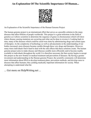 An Explanation Of The Scientific Importance Of Human...
An Explanation of the Scientific Importance of the Human Genome Project
The human genome project is an international effort that serves as a possible solution to the many
diseases that affect billions of people worldwide. This project is a great milestone in the field of
genetics as it allows scientists to determine the sequence of genes in chromosomes which will show
where disease causing mutations are occurring and what can be done to reverse it. Looking back in
time, many of the diseases which could be cured were done by administering drugs and certain types
of therapies. As the complexity of technology as well as advancements in the understanding of our
bodies increased, more diseases became curable through these very drugs and therapies. However,
many times individuals find it hard to deal with the side effects that these solutions create. The human
genome project aims to make disease and illnesses curable more efficiently and to become readily
available to individuals throughout the world. It is therefore necessary the that society begins to accept
this project as the new frontier in medical treatment and prevention of diseases. By having a greater
investment and understanding in the Human genome Project, the scientific community will determine
more information about DNA to develop treatment plans, prevention methods, and develop cures to
diseases that affect humans; thus yielding medically important information for society. When
attempting to understand what the
... Get more on HelpWriting.net ...
 