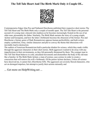 The Tell Tale Heart And The Birth Mark Only A Couple Of...
Contemporaries Edgar Alan Poe and Nathaniel Hawthorne published their respective short stories The
Tell Tale Heart and The Birth Mark only a couple of months apart. The Tell Tale Heart is the personal
account of a young man s descent into madness as he becomes increasingly fixated on the eye of an
older man, presumably his father. Similarly, The Birth Mark narrates the story of a young couple,
Aylmer and Georgiana, and how the latter s birthmark becomes the obsession of the former. Poe and
Hawthorne s literary genre of Dark Romanticism opposes human perfectibility, and both writers
employ symbolism, irony, similar characters and plot to convey the theme that obsessions will
inevitably lead to destruction.
The authors of American Romanticism held a particular disdain for science, which they made visible
through the aggressor characters in their short stories. Both aggressors wanted to do away with any
imperfections in their environments, as they felt personally threatened by them. The younger man in
The Tell Tale Heart behaves in cold, calculated movements and dismembers the body of the old man
like a butcher. In The Birth Mark Aylmer, a man of science, uses science in order to create a
concoction that will remove his wife s birthmark. Of the potion Aylmer declares, Unless all science
have deceived me, it cannot fail, (Hawthorne 428). The aggressors are severely flawed characters, who
act on deranged impulses, but attempt to justify their actions rationally and
... Get more on HelpWriting.net ...
 