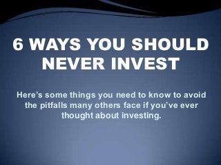 6 WAYS YOU SHOULD
NEVER INVEST
Here’s some things you need to know to avoid
the pitfalls many others face if you’ve ever
thought about investing.
 