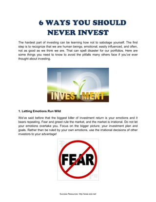 6 WAYS YOU SHOULD
NEVER INVEST
The hardest part of investing can be learning how not to sabotage yourself. The first
step is to recognize that we are human beings; emotional, easily influenced, and often,
not as good as we think we are. That can spell disaster for our portfolios. Here are
some things you need to know to avoid the pitfalls many others face if you’ve ever
thought about investing.
1. Letting Emotions Run Wild
We’ve said before that the biggest killer of investment return is your emotions and it
bears repeating. Fear and greed rule the market, and the market is irrational. Do not let
your emotions overtake you. Focus on the bigger picture; your investment plan and
goals. Rather than be ruled by your own emotions, use the irrational decisions of other
investors to your advantage!
Success Resources: http://www.srpl.net/
 