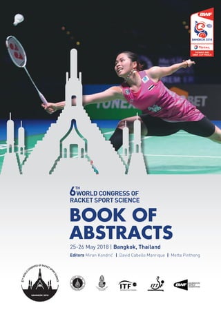 BOOK OF
ABSTRACTS
TOPICS: COACHING, BIOMECHANICS, ERGONOMICS, EXPERT SYSTEM, FITNESS TESTING,
INJURIESANDTHEIRPREVENTION,NUTRITION,PHYSIOLOGY,REHABILITATIONANDTRAINING.
SCIENTISTS, COACHES, MEDICAL DOCTORS, PSYCHOLOGISTS, PHYSIOTHERAPISTS AND ANYONE
ELSE WHO IS INTERESTED IN RACKET SPORTS RESEARCH IS WELCOME.
OFFICIAL PARTNERS
CONTACT
Prof. Chanin Lamsam
College of Sport Science and Technology, Mahidol University
info@racketsports2018.com
www.racketsports2018.com
Arnoma Grand Hotel
25-26 May 2018 | Bangkok, Thailand
Editors Miran Kondric
ˇ  |  David Cabello Manrique  |  Metta Pinthong
 