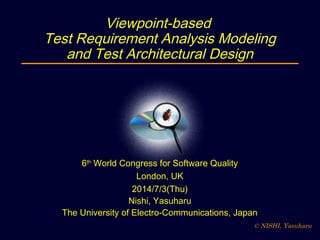 © NISHI, Yasuharu
Viewpoint-based
Test Requirement Analysis Modeling
and Test Architectural Design
6th
World Congress for Software Quality
London, UK
2014/7/3(Thu)
Nishi, Yasuharu
The University of Electro-Communications, Japan
 