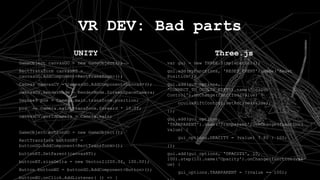 UNITY
GameObject canvasGO = new GameObject();
RectTransform canvasRT =
canvasGO.AddComponent<RectTransform>();
Canvas canvasCV = canvasGO.AddComponent<Canvas>();
canvasCV.RenderMode = RenderMode.ScreenSpaceCamera;
Vector3 pos = Camera.main.transform.position;
pos += Camera.main.transform.forward * 10.0f;
canvasCV.worldCamera = Camera.main;
GameObject buttonGO = new GameObject();
RectTransform buttonRT =
buttonGO.AddComponent<RectTransform>();
buttonRT.SetParent(canvasRT);
buttonRT.sizeDelta = new Vector2(200.0f, 100.0f);
Button buttonBU = buttonGO.AddComponent<Button>();
buttonBU.onClick.AddListener( () => {
VR DEV: Bad parts
Three.js
var gui = new THREE.SimpleDatGui();
gui.add(myFunctions, 'RESET_EVENT').name('Reset
Position');
gui.add(gui_options,
'CONNECT_TO_OCULUS_RIFT').name('Oculus
Control').onChange(function(value) {
oculusRiftControl.setActive(value);
});
gui.add(gui_options,
'TRANPARENT').name('Tranparent').onChange(function(
value) {
gui_options.OPACITY = (value) ? 80 : 100;
});
gui.add(gui_options, 'OPACITY', 10,
100).step(10).name('Opacity').onChange(function(val
ue) {
gui_options.TRANPARENT = !(value == 100);
 