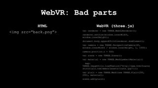 HTML
<img src=”back.png”>
WebVR: Bad parts
WebVR (three.js)
var renderer = new THREE.WebGLRenderer();
renderer.setSize(window.innerWidth,
window.innerHeight);
document.body.appendChild(renderer.domElement);
var camera = new THREE.PerspectiveCamera(45,
window.innerWidth / window.innerHeight, 1, 1000);
camera.position.z = 500;
var scene = new THREE.Scene();
var material = new THREE.MeshLambertMaterial({
map:
THREE.ImageUtils.loadTexture('http://www.html5canva
stutorials.com/demos/assets/crate.jpg')});
var plain = new THREE.Mesh(new THREE.Plain(200,
200), material);
scene.add(plain);
 