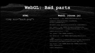 HTML
<img src=”back.png”>
WebGL: Bad parts
WebGL (three.js)
var renderer = new THREE.WebGLRenderer();
renderer.setSize(window.innerWidth,
window.innerHeight);
document.body.appendChild(renderer.domElement);
var camera = new THREE.PerspectiveCamera(45,
window.innerWidth / window.innerHeight, 1, 1000);
camera.position.z = 500;
var scene = new THREE.Scene();
var material = new THREE.MeshLambertMaterial({
map:
THREE.ImageUtils.loadTexture('http://www.html5canva
stutorials.com/demos/assets/crate.jpg')});
var plain = new THREE.Mesh(new THREE.Plain(200,
200), material);
scene.add(plain);
 