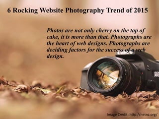 6 Rocking Website Photography Trend of 2015
Photos are not only cherry on the top of
cake, it is more than that. Photographs are
the heart of web designs. Photographs are
deciding factors for the success of a web
design.
Image Credit: http://netnz.org/
 