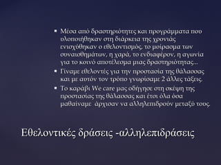  Μέσα από δραστηριότητες και προγράμματα πουΜέσα από δραστηριότητες και προγράμματα που
υλοποιήθηκαν στη διάρκεια της χρονιάςυλοποιήθηκαν στη διάρκεια της χρονιάς
ενισχύθηκαν ο εθελοντισμός, το μοίρασμα τωνενισχύθηκαν ο εθελοντισμός, το μοίρασμα των
συναισθημάτων, η χαρά, το ενδιαφέρον, η αγωνίασυναισθημάτων, η χαρά, το ενδιαφέρον, η αγωνία
για το κοινό αποτέλεσμα μιας δραστηριότητας...για το κοινό αποτέλεσμα μιας δραστηριότητας...
 Γίναμε εθελοντές για την προστασία της θάλασσαςΓίναμε εθελοντές για την προστασία της θάλασσας
και με αυτόν τον τρόπο γνωρίσαμε 2 άλλες τάξεις.και με αυτόν τον τρόπο γνωρίσαμε 2 άλλες τάξεις.
 Το καράβιΤο καράβι We careWe care μας οδήγησε στη σκέψη τηςμας οδήγησε στη σκέψη της
προστασίας της θάλασσας και έτσι όλα όσαπροστασίας της θάλασσας και έτσι όλα όσα
μαθαίναμε άρχισαν να αλληλεπιδρούν μεταξύ τους.μαθαίναμε άρχισαν να αλληλεπιδρούν μεταξύ τους.
Εθελοντικές δράσεις -αλληλεπιδράσειςΕθελοντικές δράσεις -αλληλεπιδράσεις
 