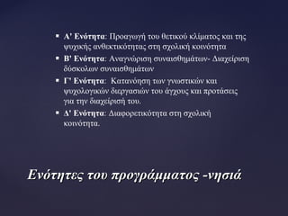  A' Ενότητα:: Προαγωγή του θετικού κλίματος και της
ψυχικής ανθεκτικότητας στη σχολική κοινότητα
 Β' Ενότητα:: Αναγνώριση συναισθημάτων- Διαχείριση
δύσκολων συναισθημάτων
 Γ' Ενότητα:: Κατανόηση των γνωστικών και
ψυχολογικών διεργασιών του άγχους και προτάσεις
για την διαχείρισή του.
 Δ' Ενότητα:: Διαφορετικότητα στη σχολική
κοινότητα.
Ενότητες του προγράμματος -νησιάΕνότητες του προγράμματος -νησιά
 