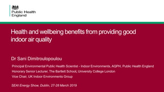 Health and wellbeing benefits from providing good
indoor air quality
Dr Sani Dimitroulopoulou
Principal Environmental Public Health Scientist - Indoor Environments, AQPH, Public Health England
Honorary Senior Lecturer, The Bartlett School, University College London
Vice Chair, UK Indoor Environments Group
SEAI Energy Show, Dublin, 27-28 March 2019’
 