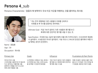 Persona Characteristic : 딸들의 매 방학마다 국내 이곳 저곳을 여행하는 것을 좋아하는 회사원.
Name : 윤동훈
Age : 39
Occupation : 회사원
“ 저는 먼저 체험해본 다른 사람들의 리뷰를 신뢰하고
리뷰를 본 후 의사를 결정하는 편이에요. ”
Primary Use
인터넷 주로 사용.
스마트폰을 사용하지만 꼭 필요하
다고 생각되는 어플만을 사용.
방학마다 여행을 자주 다니므로
축제 관련 어플을 사용.
Influence
직접 가보지 않아도 다른 사람들의
평가를 보고 축제에 대한 전반적인
평가를 내릴 수 있음
Goals
내 주변에서 진행되고 있는 축제나
내 주변에 있는 맛집, 숙박시설 등
을 검색할 수 있었으면 좋겠음
Frustrations & Pain Points
여행 전 블로그 등에서 좋은 리뷰
를 보고 간 맛집은 기대 이하일 때
가 많았음. 홍보성 리뷰가 많음.
Ultimate Goal : 직접 가보지 않아도 다른 사람들의 평가를 보고
축제에 대한 전반적인 평가를 내릴 수 있는 것.
Specification : 아내와 9살, 6살의 딸과 함께 서울시에 거주하고있다. 시내 운전은 복잡해
서 싫어한다. 시내운전은 아내가 맡아한다. 지방 국도나 고속도로 운전은 좋아해서 여행 다
닐 때에는 본인이 운전한다.
Persona 4_sub
 