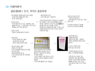 >>
>>
>>
>>>>
>>
사용자분석
김도경(24) / 친구, 여의도 봄꽃축제
/친구들에게 축제에 관한 이야기 들음
-요즘 벚꽃 축제를 많이 한다.
한 번 가보면 좋다.
/인터넷 검색
-여러 창을 띄우고 비교, 처음에는 공식
홈페이지 비교, 그 다음 블로그 후기 비교,
축제들 간의 프로그램 비교
/길찾기 검색
-길찾기 검색을 통해 거리비교
/날씨 체크
-하지만 꽃놀이하기 좋은
날씨인지는 잘 모름.
갔다가 엄청 추워서 낭패
/버스로 길찾기 실패
/축제 근처 역검색
/근처 지하철을 이용하기로 결정
/친구와 만남
/효창공원앞역으로 감
/가는 도중 핸드폰으로 계속해서
길 확인
/중간 환승역인 여의도역에서
표지판 발견, 따라감. 있는지
몰랐으나 즉흥적으로 따라감.
더 믿을 만해서.
그러나 사람이 너무 많아서 그리고
표지판 디자인이 통일되지 않아서
헷갈림
(그냥 A4에 출력한 것도 있었음.)
/무료셔틀 안내
계획에 없었지만
즉흥적으로 결정 - 애초에
계획이 세세하게 짜여져 있지
않아서.
/그러나 사람이 많아
타지 않고 걷기로 함
/시내버스를 찾는데 버스
없음. (구간통제상태였음)
/핸드폰으로 도보로 가는
경로탐색-계속 확인하면서
걸어감. 옆 친구에게 계속해서
말해줌. 말하는 것도 지치고
오래 걸어서 축제 가기도 전에
지침
-축제 입장료 비교
-프로그램 검색 : 비용검색
/처음 대충 찾아놓고 어디를 갈 지 결정만
함. 정보를 그 때 그때 저장해놓지 않음.
하지만 나중에 다시 자신이 갔던 블로그를
휴대폰으로 보고 싶어함. 하지만
휴대폰으로 연동할 방법 모름. 그래서 그냥
나중에 찾아야 하지 하고 지나감. 하지만
나중에 못 찾음
/같이 갈 사람 구하기
-카톡으로 물어보기
-대략 알아낸 시간과 장소, 비용
정보 공유
/친구들이 물어보는 정보를
추가로 다시 찾아서 답해줌
 