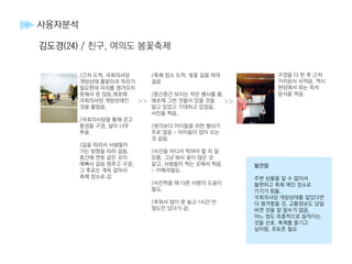 >> >>
구경을 다 한 후 근처
거리음식 사먹음. 역시
현장에서 파는 즉석
음식을 먹음.
발견점
주변 상황을 알 수 없어서
불편하고 축제 메인 장소로
가기가 힘듦.
국회의사당 개방상태를 알았다면
더 챙겨왔을 것. 교통정보도 당일
바뀐 것을 잘 알수가 없음.
어느 정도 즉흥적으로 움직이는
것을 선호. 축제를 즐기고
싶어함. 포토존 필요
사용자분석
김도경(24) / 친구, 여의도 봄꽃축제
/근처 도착, 국회의사당
개방상태.풀밭이라 자리가
필요한데 자리를 챙겨오지
못해서 못 앉음.애초에
국회의사당 개방상태인
것을 몰랐음.
/국회의사당을 통해 걷고
풍경을 구경, 날이 너무
추움
/길을 따라서 사람들이
가는 방향을 따라 걸음.
중간에 연못 같은 곳이
예뻐서 걸음 멈추고 구경,
그 후로는 계속 걸어서
축제 장소로 감
/축제 장소 도착. 벚꽃 길을 따라
걸음
/중간중간 보이는 작은 행사를 봄.
애초에 그런 것들이 있을 것을
알고 있었고 기대하고 있었음.
사진을 찍음.
/생각보다 아이들을 위한 행사가
주로 많음 - 아이들이 많이 오는
것 같음.
/사진을 어디서 찍어야 할 지 잘
모름. 그냥 봐서 꽃이 많은 것
같고, 사람들이 찍는 곳에서 찍음
- 카메라필요.
/사진찍을 때 다른 사람의 도움이
필요.
/추워서 많이 못 놀고 1시간 반
정도만 있다가 감.
 