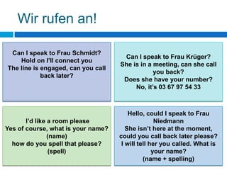 Wir rufen an!

 Can I speak to Frau Schmidt?
                                     Can I speak to Frau Krüger?
    Hold on I’ll connect you
                                    She is in a meeting, can she call
The line is engaged, can you call
                                                you back?
            back later?
                                     Does she have your number?
                                         No, it’s 03 67 97 54 33



                                        Hello, could I speak to Frau
       I’d like a room please                      Niedmann
Yes of course, what is your name?      She isn’t here at the moment,
                (name)              could you call back later please?
  how do you spell that please?      I will tell her you called. What is
                 (spell)                          your name?
                                              (name + spelling)
 