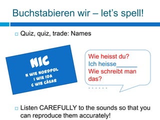 Buchstabieren wir – let’s spell!
   Quiz, quiz, trade: Names


                           Wie heisst du?
                           Ich heisse______
                           Wie schreibt man
                           das?
                           ......


   Listen CAREFULLY to the sounds so that you
    can reproduce them accurately!
 