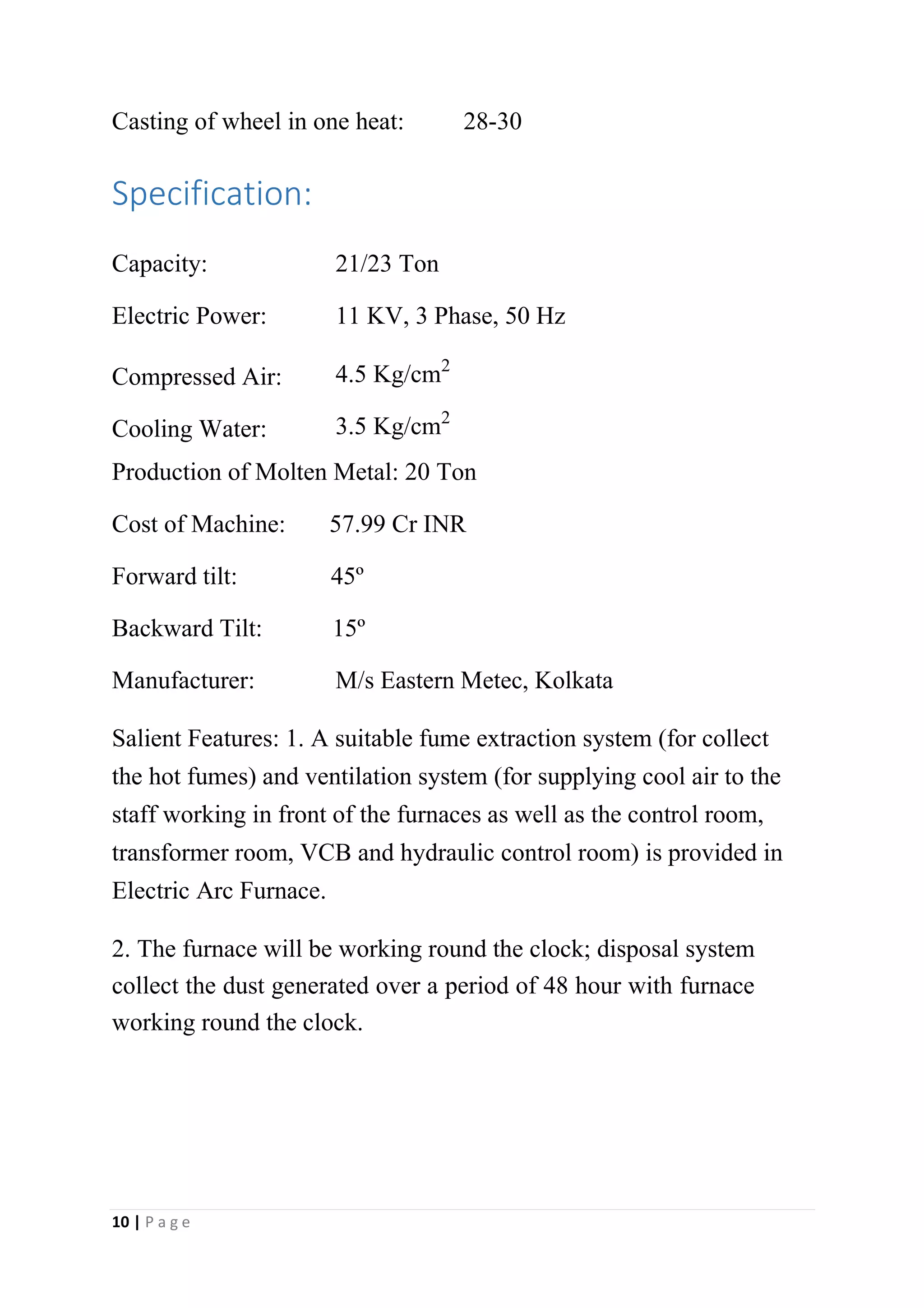 Casting of wheel in one heat: 28-30
Specification:
Capacity: 21/23 Ton
Electric Power: 11 KV, 3 Phase, 50 Hz
Compressed Air: 4.5 Kg/cm2
Cooling Water: 3.5 Kg/cm2
Production of Molten Metal: 20 Ton
Cost of Machine: 57.99 Cr INR
Forward tilt: 45º
Backward Tilt: 15º
Manufacturer: M/s Eastern Metec, Kolkata
Salient Features: 1. A suitable fume extraction system (for collect
the hot fumes) and ventilation system (for supplying cool air to the
staff working in front of the furnaces as well as the control room,
transformer room, VCB and hydraulic control room) is provided in
Electric Arc Furnace.
2. The furnace will be working round the clock; disposal system
collect the dust generated over a period of 48 hour with furnace
working round the clock.
10 | P a g e
 