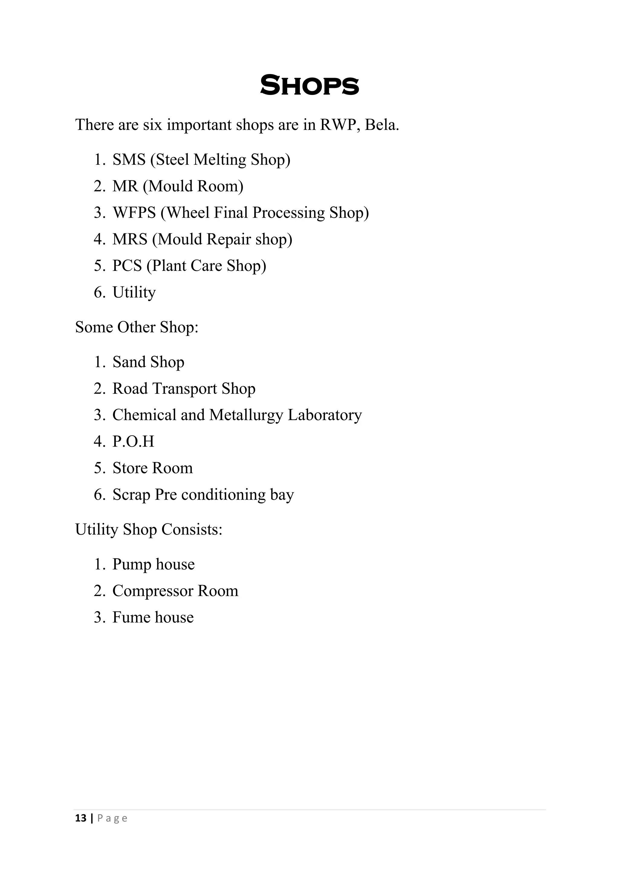 Shops
There are six important shops are in RWP, Bela.
1. SMS (Steel Melting Shop)
2. MR (Mould Room)
3. WFPS (Wheel Final Processing Shop)
4. MRS (Mould Repair shop)
5. PCS (Plant Care Shop)
6. Utility
Some Other Shop:
1. Sand Shop
2. Road Transport Shop
3. Chemical and Metallurgy Laboratory
4. P.O.H
5. Store Room
6. Scrap Pre conditioning bay
Utility Shop Consists:
1. Pump house
2. Compressor Room
3. Fume house
13 | P a g e
 