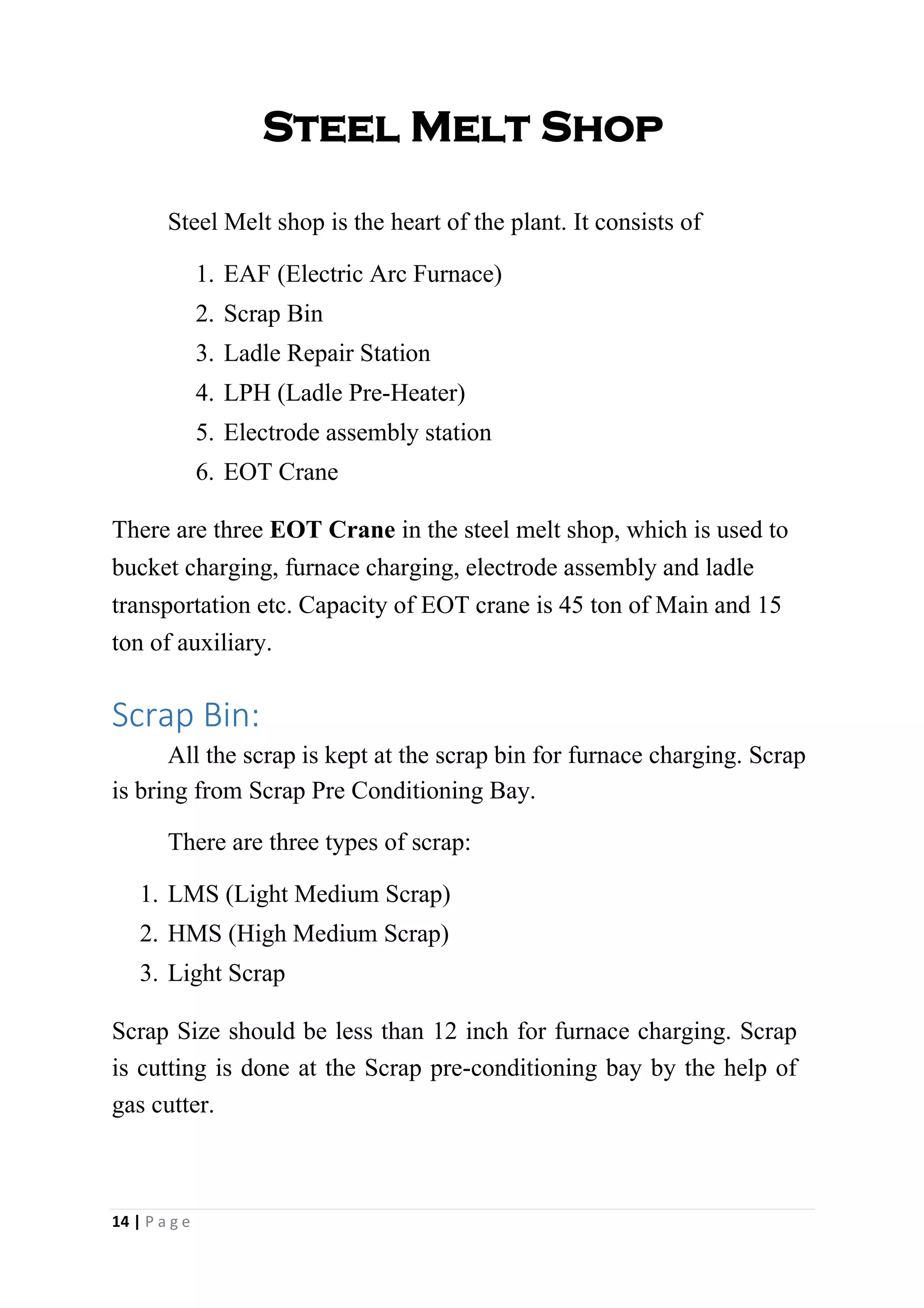 Steel Melt Shop
Steel Melt shop is the heart of the plant. It consists of
1. EAF (Electric Arc Furnace)
2. Scrap Bin
3. Ladle Repair Station
4. LPH (Ladle Pre-Heater)
5. Electrode assembly station
6. EOT Crane
There are three EOT Crane in the steel melt shop, which is used to
bucket charging, furnace charging, electrode assembly and ladle
transportation etc. Capacity of EOT crane is 45 ton of Main and 15
ton of auxiliary.
Scrap Bin:
All the scrap is kept at the scrap bin for furnace charging. Scrap
is bring from Scrap Pre Conditioning Bay.
There are three types of scrap:
1. LMS (Light Medium Scrap)
2. HMS (High Medium Scrap)
3. Light Scrap
Scrap Size should be less than 12 inch for furnace charging. Scrap
is cutting is done at the Scrap pre-conditioning bay by the help of
gas cutter.
14 | P a g e
 