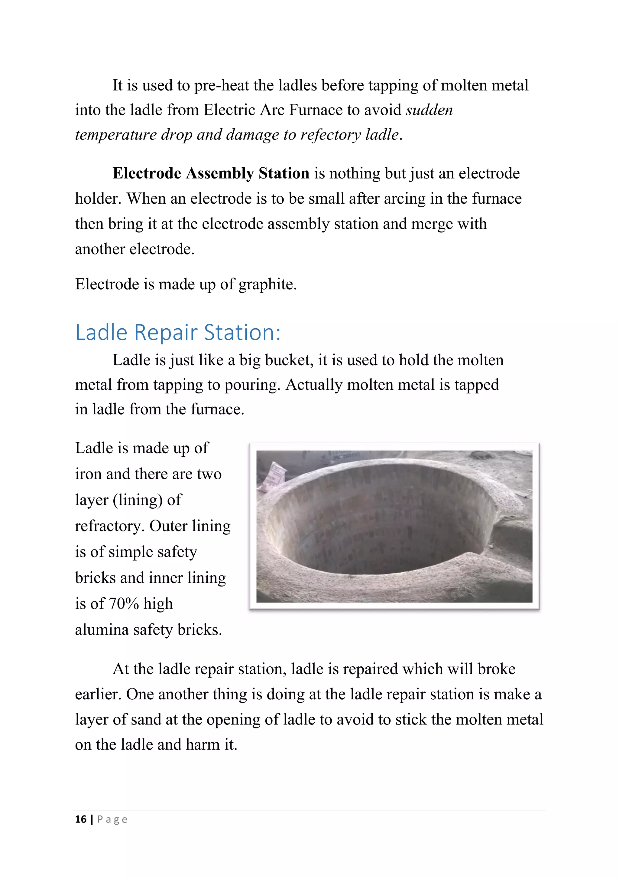 It is used to pre-heat the ladles before tapping of molten metal
into the ladle from Electric Arc Furnace to avoid sudden
temperature drop and damage to refectory ladle.
Electrode Assembly Station is nothing but just an electrode
holder. When an electrode is to be small after arcing in the furnace
then bring it at the electrode assembly station and merge with
another electrode.
Electrode is made up of graphite.
Ladle Repair Station:
Ladle is just like a big bucket, it is used to hold the molten
metal from tapping to pouring. Actually molten metal is tapped
in ladle from the furnace.
Ladle is made up of
iron and there are two
layer (lining) of
refractory. Outer lining
is of simple safety
bricks and inner lining
is of 70% high
alumina safety bricks.
At the ladle repair station, ladle is repaired which will broke
earlier. One another thing is doing at the ladle repair station is make a
layer of sand at the opening of ladle to avoid to stick the molten metal
on the ladle and harm it.
16 | P a g e
 