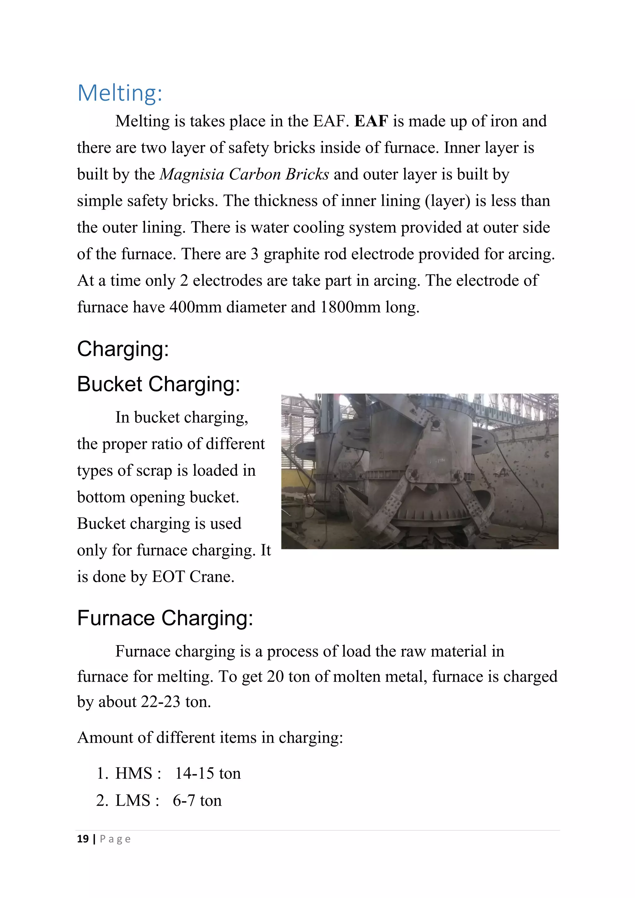 Melting:
Melting is takes place in the EAF. EAF is made up of iron and
there are two layer of safety bricks inside of furnace. Inner layer is
built by the Magnisia Carbon Bricks and outer layer is built by
simple safety bricks. The thickness of inner lining (layer) is less than
the outer lining. There is water cooling system provided at outer side
of the furnace. There are 3 graphite rod electrode provided for arcing.
At a time only 2 electrodes are take part in arcing. The electrode of
furnace have 400mm diameter and 1800mm long.
Charging:
Bucket Charging:
In bucket charging,
the proper ratio of different
types of scrap is loaded in
bottom opening bucket.
Bucket charging is used
only for furnace charging. It
is done by EOT Crane.
Furnace Charging:
Furnace charging is a process of load the raw material in
furnace for melting. To get 20 ton of molten metal, furnace is charged
by about 22-23 ton.
Amount of different items in charging:
1. HMS : 14-15 ton
2. LMS : 6-7 ton
19 | P a g e
 