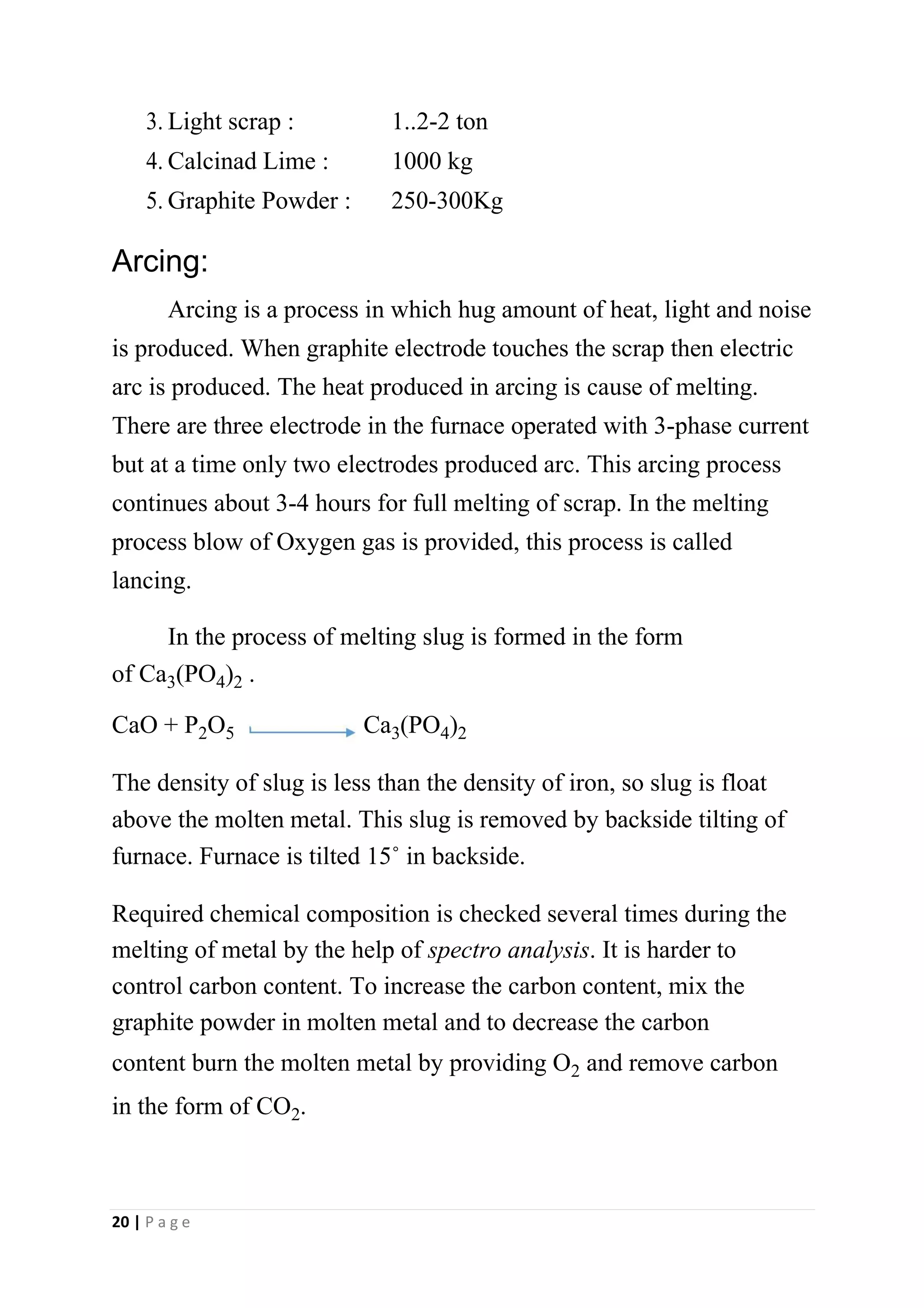 3.Light scrap : 1..2-2 ton
4.Calcinad Lime : 1000 kg
5.Graphite Powder : 250-300Kg
Arcing:
Arcing is a process in which hug amount of heat, light and noise
is produced. When graphite electrode touches the scrap then electric
arc is produced. The heat produced in arcing is cause of melting.
There are three electrode in the furnace operated with 3-phase current
but at a time only two electrodes produced arc. This arcing process
continues about 3-4 hours for full melting of scrap. In the melting
process blow of Oxygen gas is provided, this process is called
lancing.
In the process of melting slug is formed in the form
of Ca3(PO4)2 .
CaO + P2O5 Ca3(PO4)2
The density of slug is less than the density of iron, so slug is float
above the molten metal. This slug is removed by backside tilting of
furnace. Furnace is tilted 15˚ in backside.
Required chemical composition is checked several times during the
melting of metal by the help of spectro analysis. It is harder to
control carbon content. To increase the carbon content, mix the
graphite powder in molten metal and to decrease the carbon
content burn the molten metal by providing O2 and remove carbon
in the form of CO2.
20 | P a g e
 