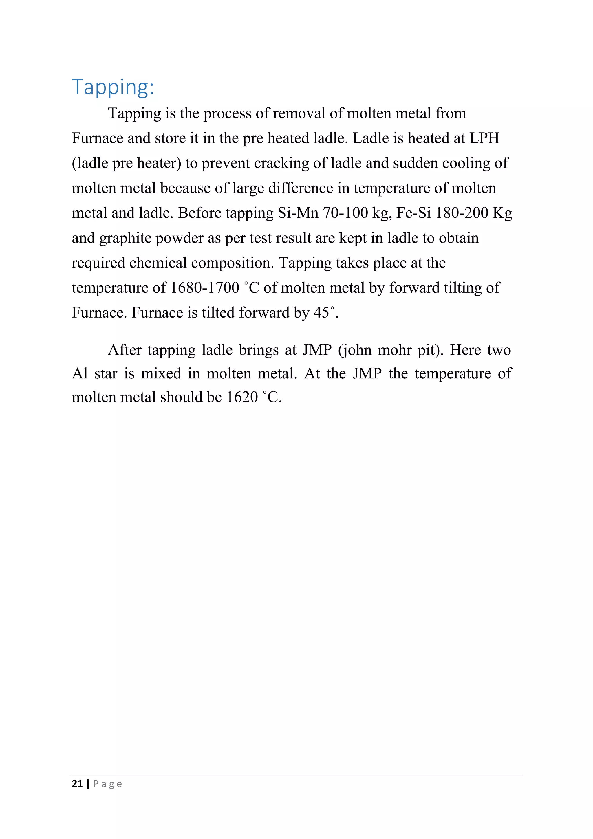 Tapping:
Tapping is the process of removal of molten metal from
Furnace and store it in the pre heated ladle. Ladle is heated at LPH
(ladle pre heater) to prevent cracking of ladle and sudden cooling of
molten metal because of large difference in temperature of molten
metal and ladle. Before tapping Si-Mn 70-100 kg, Fe-Si 180-200 Kg
and graphite powder as per test result are kept in ladle to obtain
required chemical composition. Tapping takes place at the
temperature of 1680-1700 ˚C of molten metal by forward tilting of
Furnace. Furnace is tilted forward by 45˚.
After tapping ladle brings at JMP (john mohr pit). Here two
Al star is mixed in molten metal. At the JMP the temperature of
molten metal should be 1620 ˚C.
21 | P a g e
 