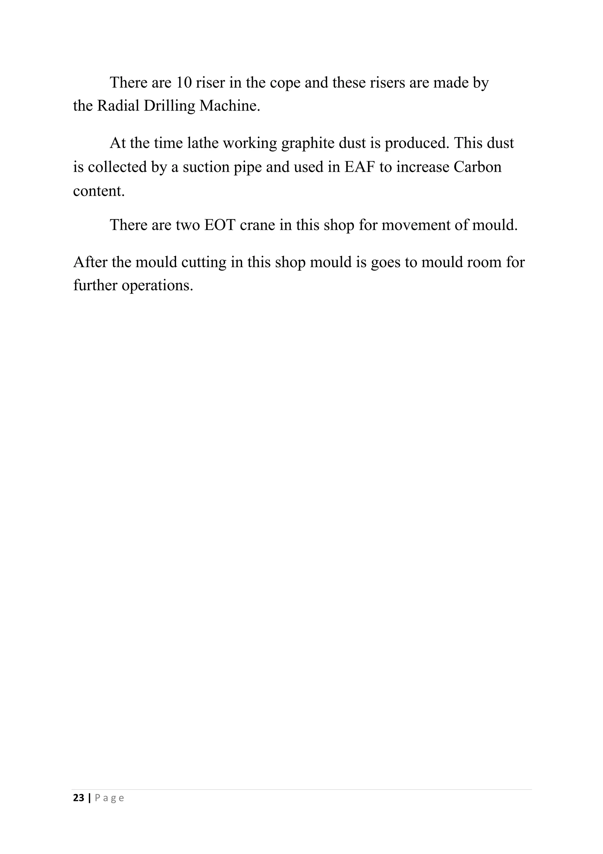 There are 10 riser in the cope and these risers are made by
the Radial Drilling Machine.
At the time lathe working graphite dust is produced. This dust
is collected by a suction pipe and used in EAF to increase Carbon
content.
There are two EOT crane in this shop for movement of mould.
After the mould cutting in this shop mould is goes to mould room for
further operations.
23 | P a g e
 