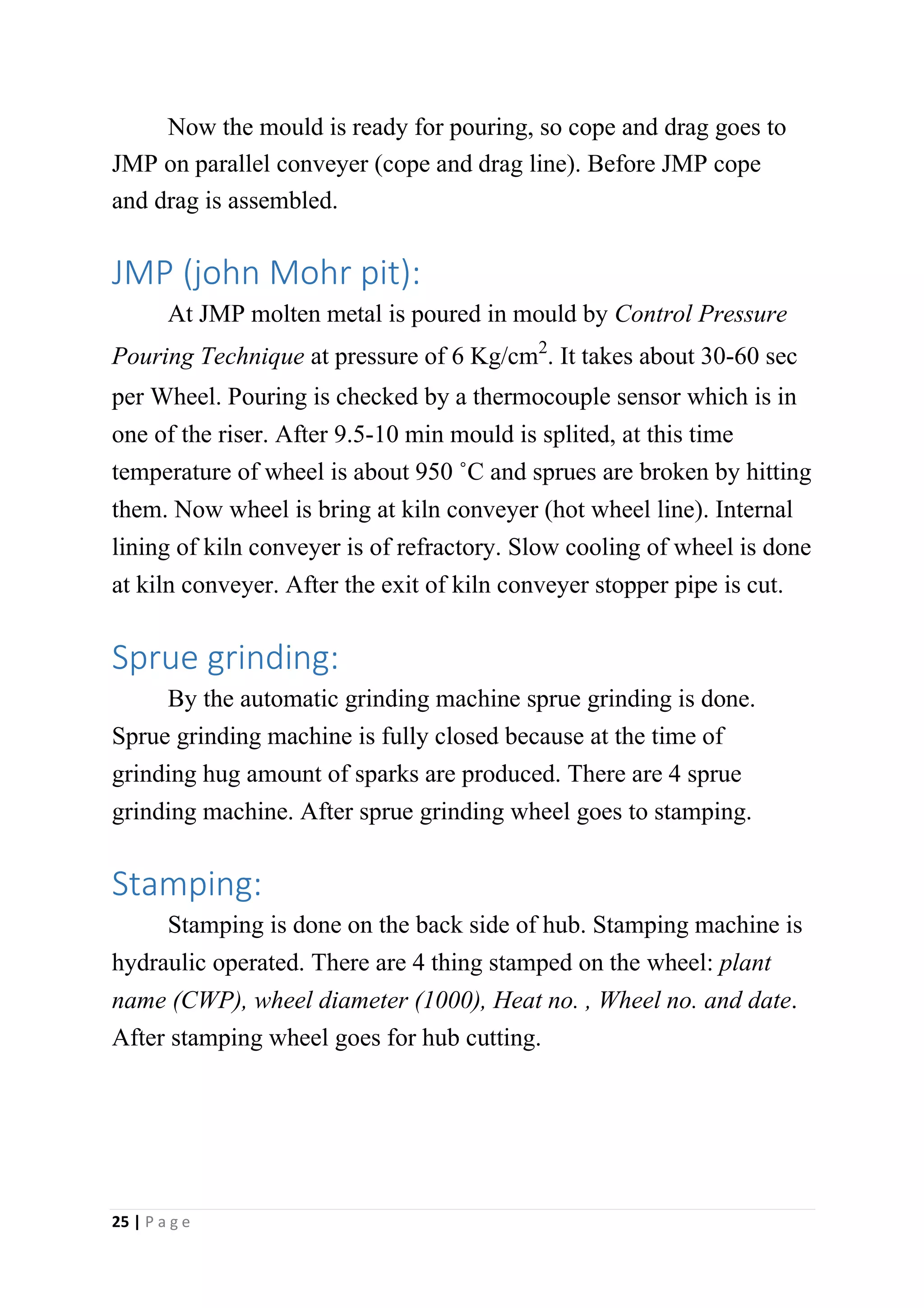 Now the mould is ready for pouring, so cope and drag goes to
JMP on parallel conveyer (cope and drag line). Before JMP cope
and drag is assembled.
JMP (john Mohr pit):
At JMP molten metal is poured in mould by Control Pressure
Pouring Technique at pressure of 6 Kg/cm2. It takes about 30-60 sec
per Wheel. Pouring is checked by a thermocouple sensor which is in
one of the riser. After 9.5-10 min mould is splited, at this time
temperature of wheel is about 950 ˚C and sprues are broken by hitting
them. Now wheel is bring at kiln conveyer (hot wheel line). Internal
lining of kiln conveyer is of refractory. Slow cooling of wheel is done
at kiln conveyer. After the exit of kiln conveyer stopper pipe is cut.
Sprue grinding:
By the automatic grinding machine sprue grinding is done.
Sprue grinding machine is fully closed because at the time of
grinding hug amount of sparks are produced. There are 4 sprue
grinding machine. After sprue grinding wheel goes to stamping.
Stamping:
Stamping is done on the back side of hub. Stamping machine is
hydraulic operated. There are 4 thing stamped on the wheel: plant
name (CWP), wheel diameter (1000), Heat no. , Wheel no. and date.
After stamping wheel goes for hub cutting.
25 | P a g e
 