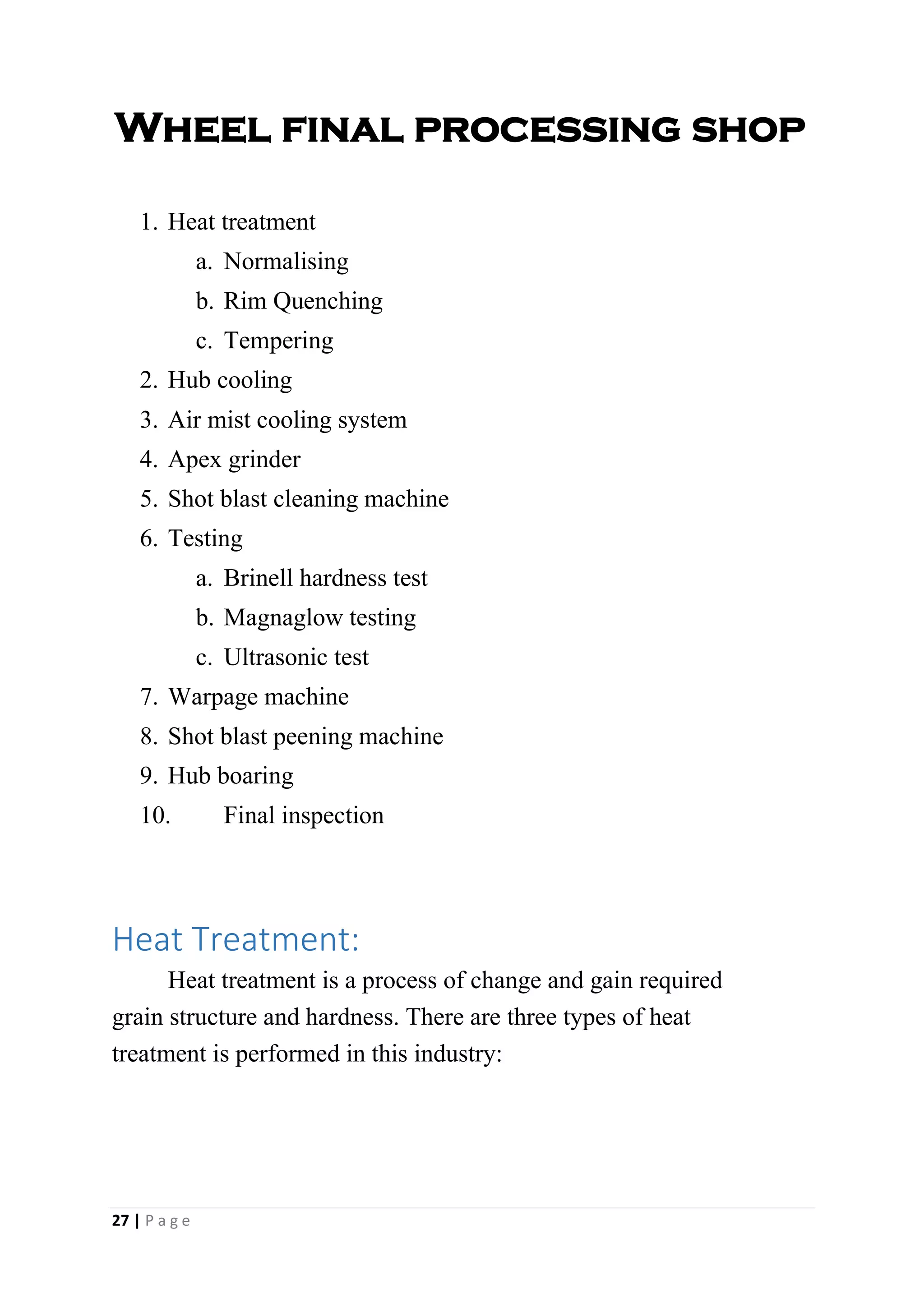 Wheel final processing shop
1. Heat treatment
a. Normalising
b. Rim Quenching
c. Tempering
2. Hub cooling
3. Air mist cooling system
4. Apex grinder
5. Shot blast cleaning machine
6. Testing
a. Brinell hardness test
b. Magnaglow testing
c. Ultrasonic test
7. Warpage machine
8. Shot blast peening machine
9. Hub boaring
10. Final inspection
Heat Treatment:
Heat treatment is a process of change and gain required
grain structure and hardness. There are three types of heat
treatment is performed in this industry:
27 | P a g e
 