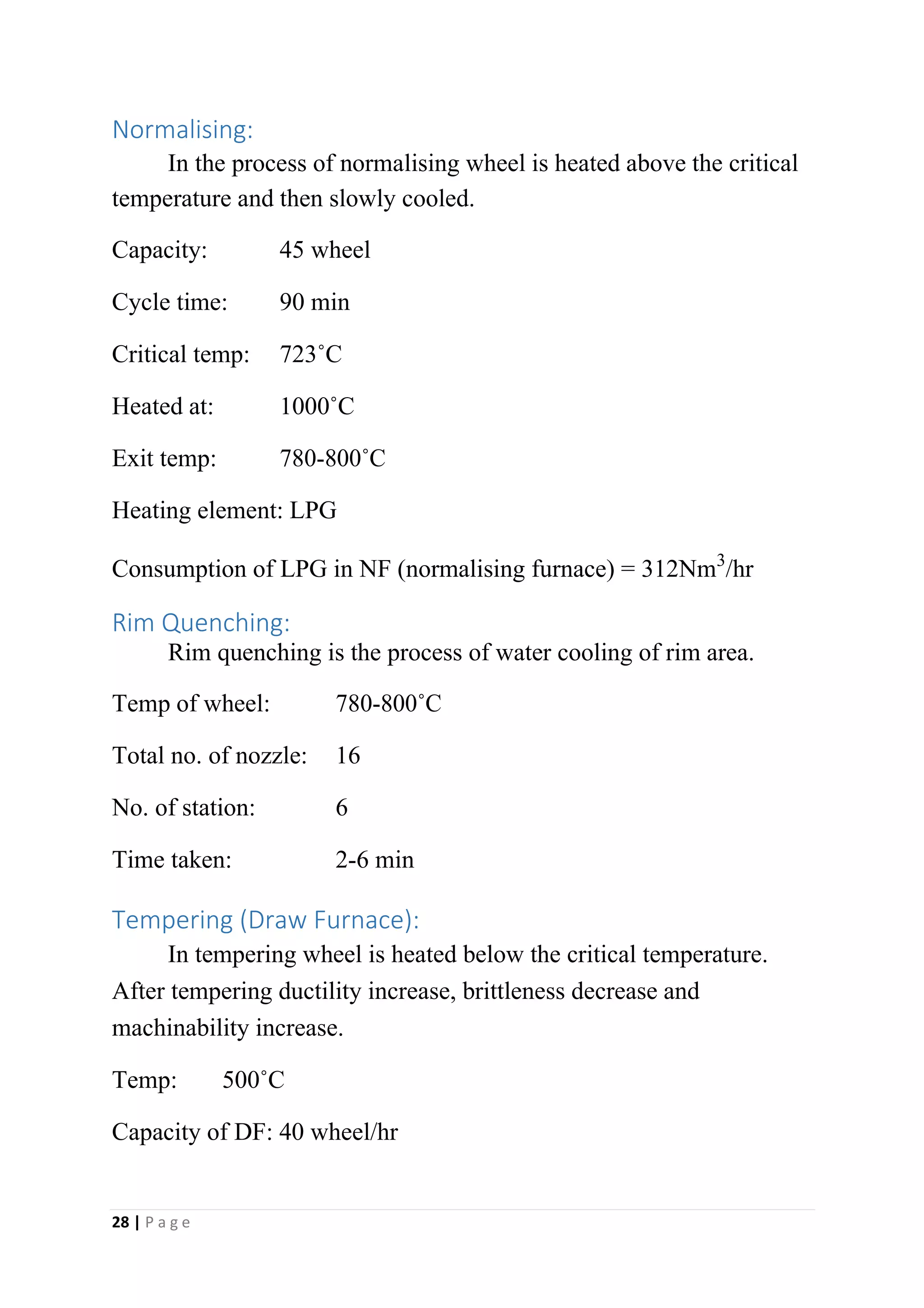 Normalising:
In the process of normalising wheel is heated above the critical
temperature and then slowly cooled.
Capacity: 45 wheel
Cycle time: 90 min
Critical temp: 723˚C
Heated at: 1000˚C
Exit temp: 780-800˚C
Heating element: LPG
Consumption of LPG in NF (normalising furnace) = 312Nm3/hr
Rim Quenching:
Rim quenching is the process of water cooling of rim area.
Temp of wheel: 780-800˚C
Total no. of nozzle: 16
No. of station: 6
Time taken: 2-6 min
Tempering (Draw Furnace):
In tempering wheel is heated below the critical temperature.
After tempering ductility increase, brittleness decrease and
machinability increase.
Temp: 500˚C
Capacity of DF: 40 wheel/hr
28 | P a g e
 
