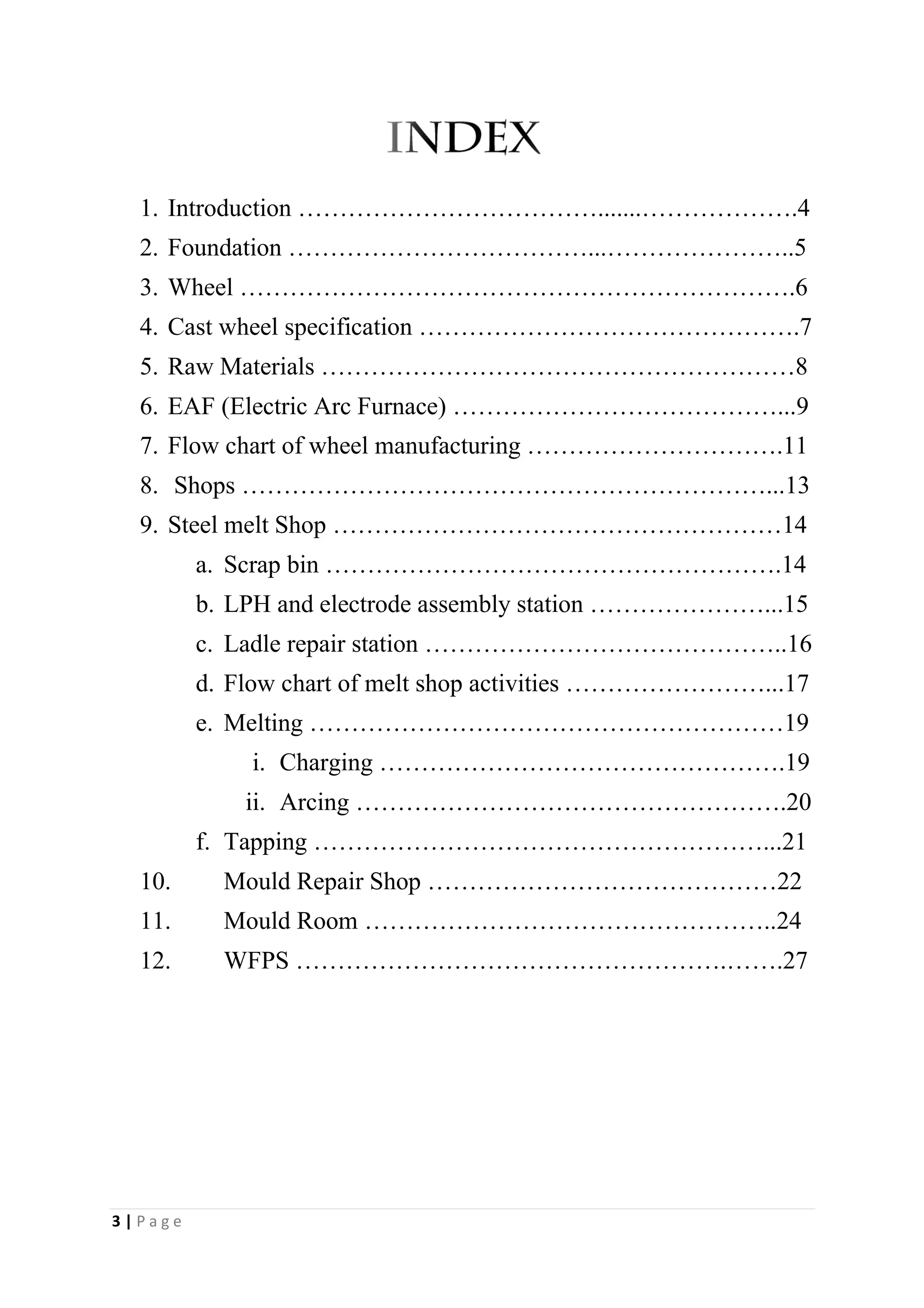 1. Introduction ……………………………….......……………….4
2. Foundation ………………………………...…………………..5
3. Wheel ………………………………………………………….6
4. Cast wheel specification ……………………………………….7
5. Raw Materials …………………………………………………8
6. EAF (Electric Arc Furnace) …………………………………...9
7. Flow chart of wheel manufacturing ………………………….11
8. Shops ………………………………………………………...13
9. Steel melt Shop ………………………………………………14
a. Scrap bin ……………………………………………….14
b. LPH and electrode assembly station …………………...15
c. Ladle repair station ……………………………………..16
d. Flow chart of melt shop activities ……………………...17
e. Melting …………………………………………………19
i. Charging ………………………………………….19
ii. Arcing …………………………………………….20
f. Tapping ………………………………………………...21
10. Mould Repair Shop ……………………………………22
11. Mould Room …………………………………………..24
12. WFPS …………………………………………….…….27
3 | P a g e
 