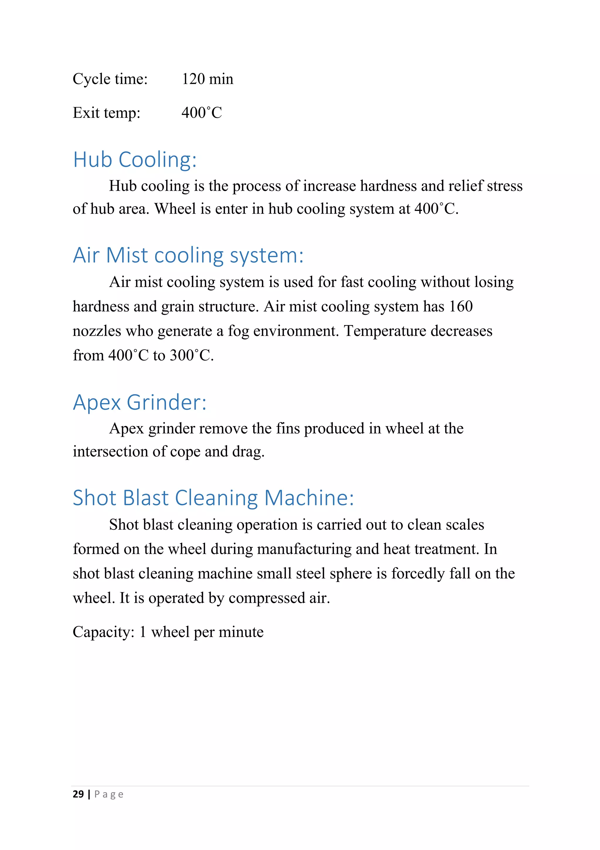 Cycle time: 120 min
Exit temp: 400˚C
Hub Cooling:
Hub cooling is the process of increase hardness and relief stress
of hub area. Wheel is enter in hub cooling system at 400˚C.
Air Mist cooling system:
Air mist cooling system is used for fast cooling without losing
hardness and grain structure. Air mist cooling system has 160
nozzles who generate a fog environment. Temperature decreases
from 400˚C to 300˚C.
Apex Grinder:
Apex grinder remove the fins produced in wheel at the
intersection of cope and drag.
Shot Blast Cleaning Machine:
Shot blast cleaning operation is carried out to clean scales
formed on the wheel during manufacturing and heat treatment. In
shot blast cleaning machine small steel sphere is forcedly fall on the
wheel. It is operated by compressed air.
Capacity: 1 wheel per minute
29 | P a g e
 