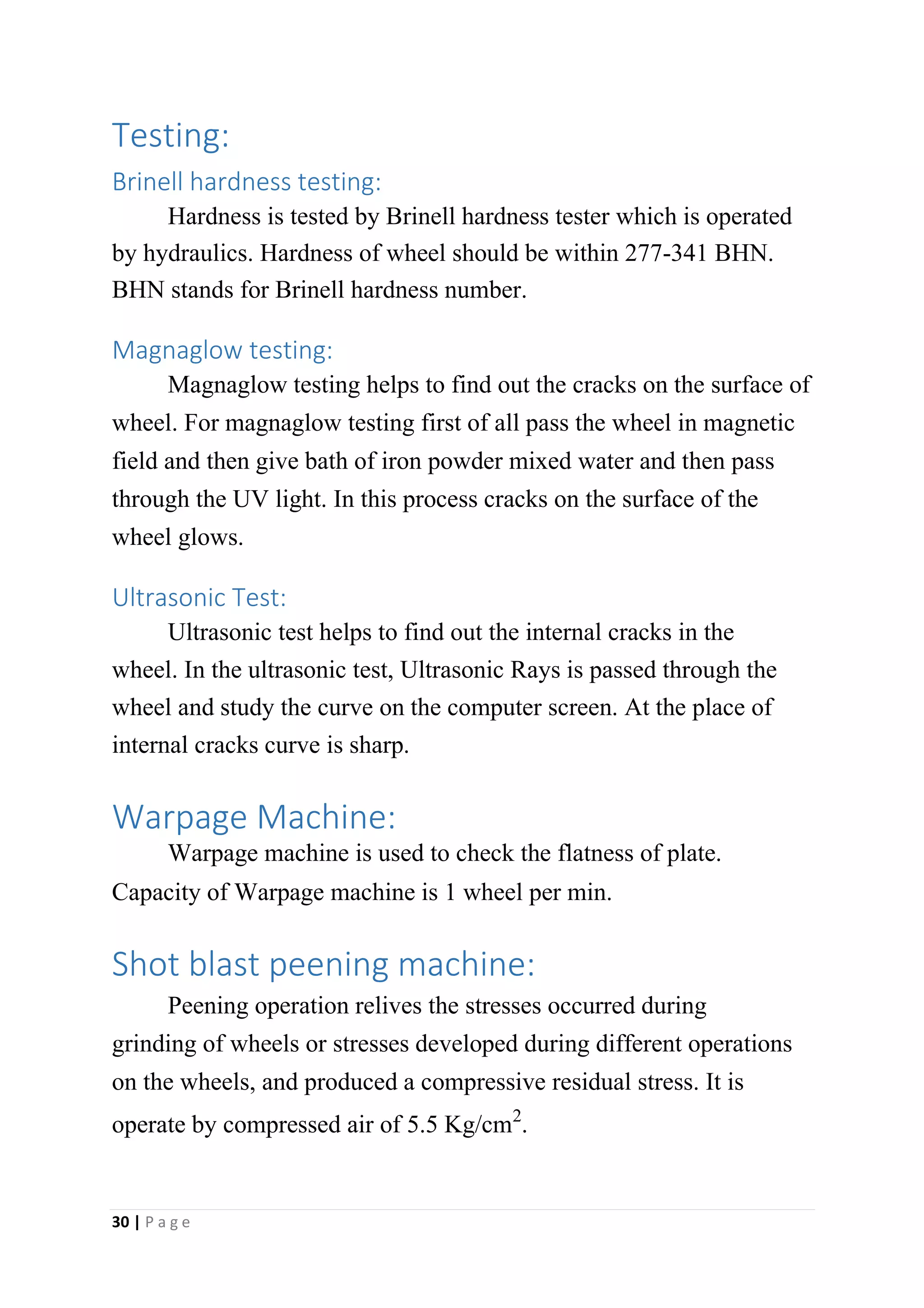 Testing:
Brinell hardness testing:
Hardness is tested by Brinell hardness tester which is operated
by hydraulics. Hardness of wheel should be within 277-341 BHN.
BHN stands for Brinell hardness number.
Magnaglow testing:
Magnaglow testing helps to find out the cracks on the surface of
wheel. For magnaglow testing first of all pass the wheel in magnetic
field and then give bath of iron powder mixed water and then pass
through the UV light. In this process cracks on the surface of the
wheel glows.
Ultrasonic Test:
Ultrasonic test helps to find out the internal cracks in the
wheel. In the ultrasonic test, Ultrasonic Rays is passed through the
wheel and study the curve on the computer screen. At the place of
internal cracks curve is sharp.
Warpage Machine:
Warpage machine is used to check the flatness of plate.
Capacity of Warpage machine is 1 wheel per min.
Shot blast peening machine:
Peening operation relives the stresses occurred during
grinding of wheels or stresses developed during different operations
on the wheels, and produced a compressive residual stress. It is
operate by compressed air of 5.5 Kg/cm2.
30 | P a g e
 