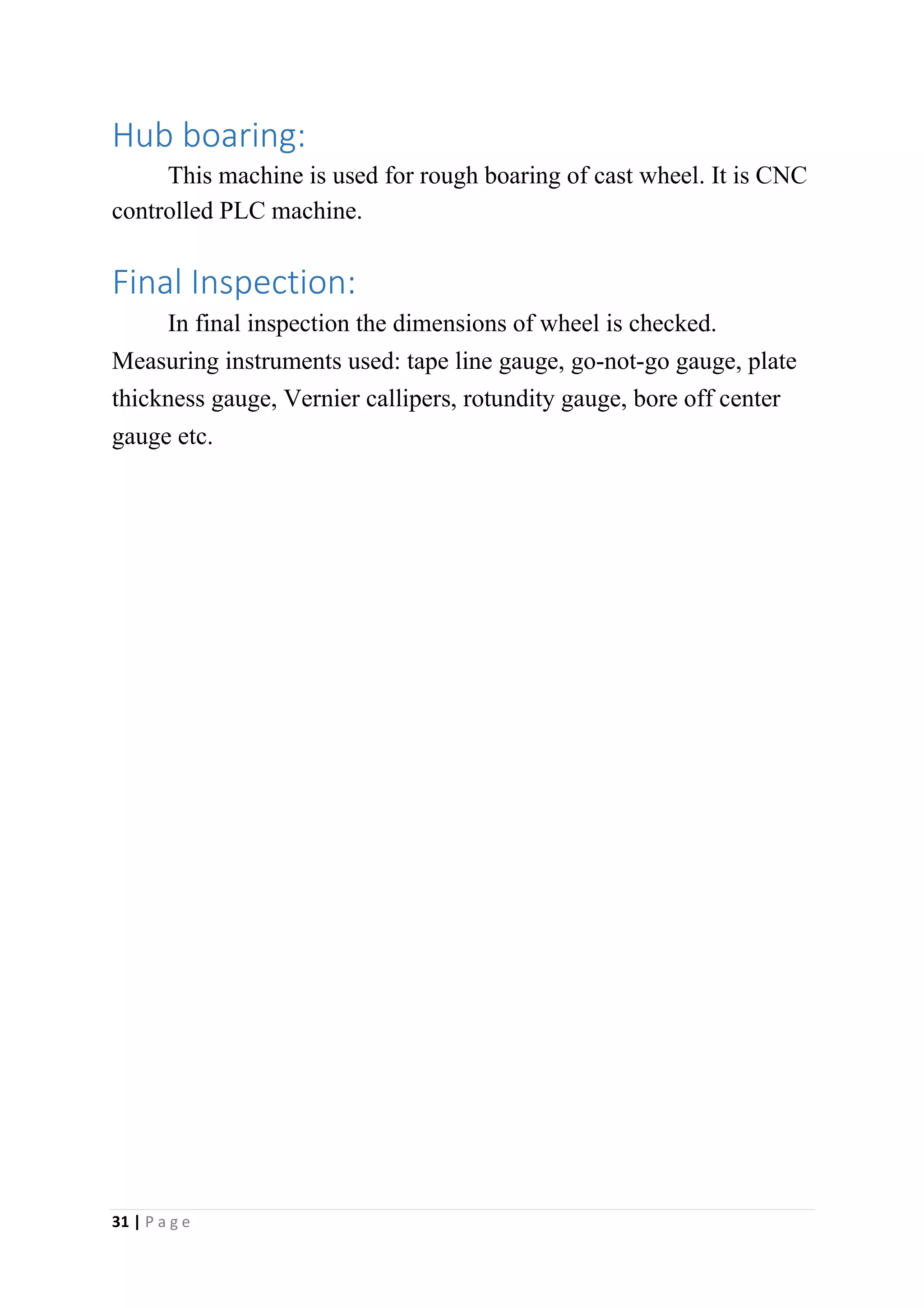 Hub boaring:
This machine is used for rough boaring of cast wheel. It is CNC
controlled PLC machine.
Final Inspection:
In final inspection the dimensions of wheel is checked.
Measuring instruments used: tape line gauge, go-not-go gauge, plate
thickness gauge, Vernier callipers, rotundity gauge, bore off center
gauge etc.
31 | P a g e
 