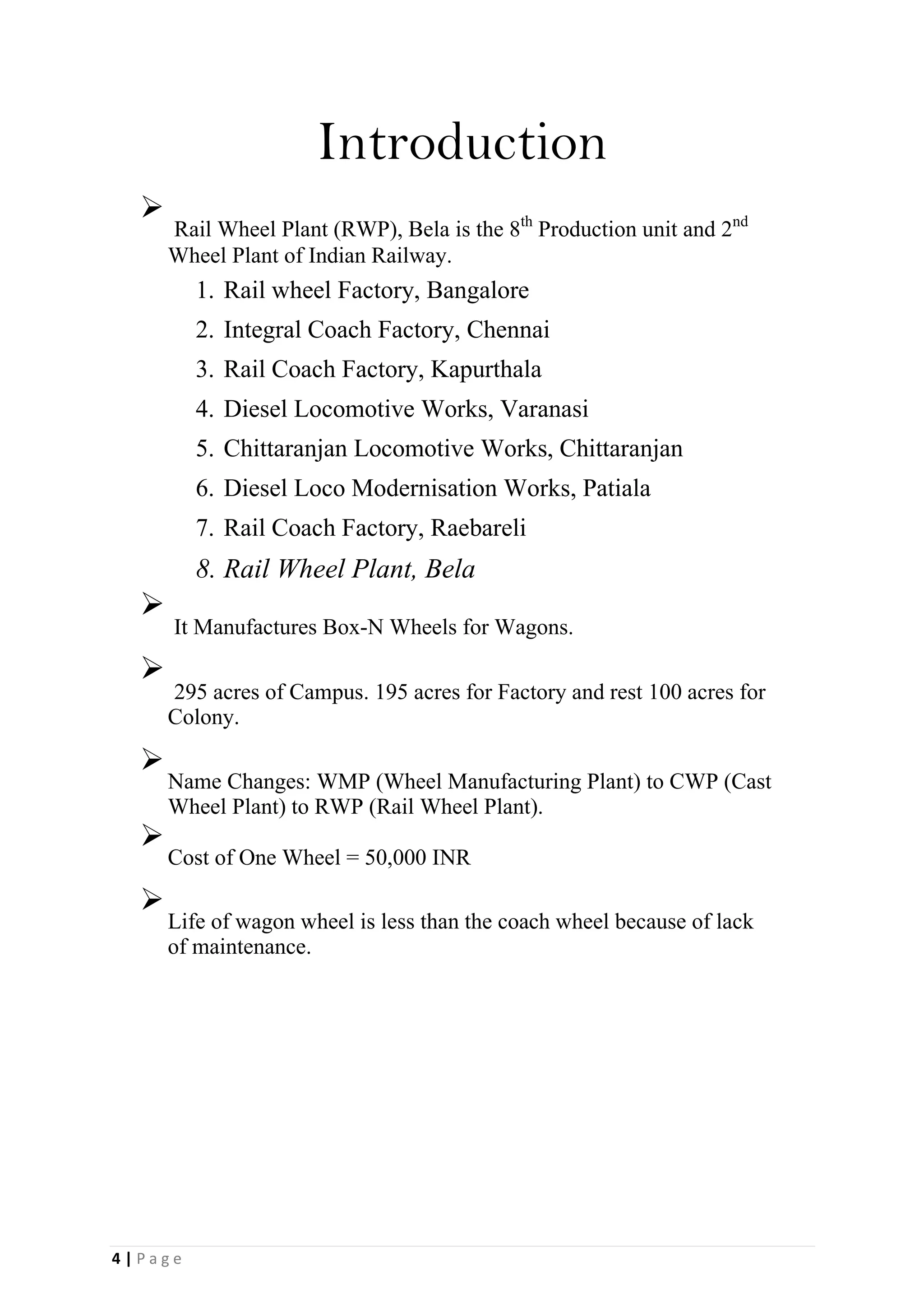 Introduction

Rail Wheel Plant (RWP), Bela is the 8th
Production unit and 2nd
Wheel Plant of Indian Railway.

1. Rail wheel Factory, Bangalore
2. Integral Coach Factory, Chennai
3. Rail Coach Factory, Kapurthala
4. Diesel Locomotive Works, Varanasi
5. Chittaranjan Locomotive Works, Chittaranjan
6. Diesel Loco Modernisation Works, Patiala
7. Rail Coach Factory, Raebareli
8. Rail Wheel Plant, Bela

It Manufactures Box-N Wheels for Wagons.



295 acres of Campus. 195 acres for Factory and rest 100 acres for
Colony.



Name Changes: WMP (Wheel Manufacturing Plant) to CWP (Cast
Wheel Plant) to RWP (Rail Wheel Plant).


Cost of One Wheel = 50,000 INR



Life of wagon wheel is less than the coach wheel because of lack
of maintenance.

4 | P a g e
 