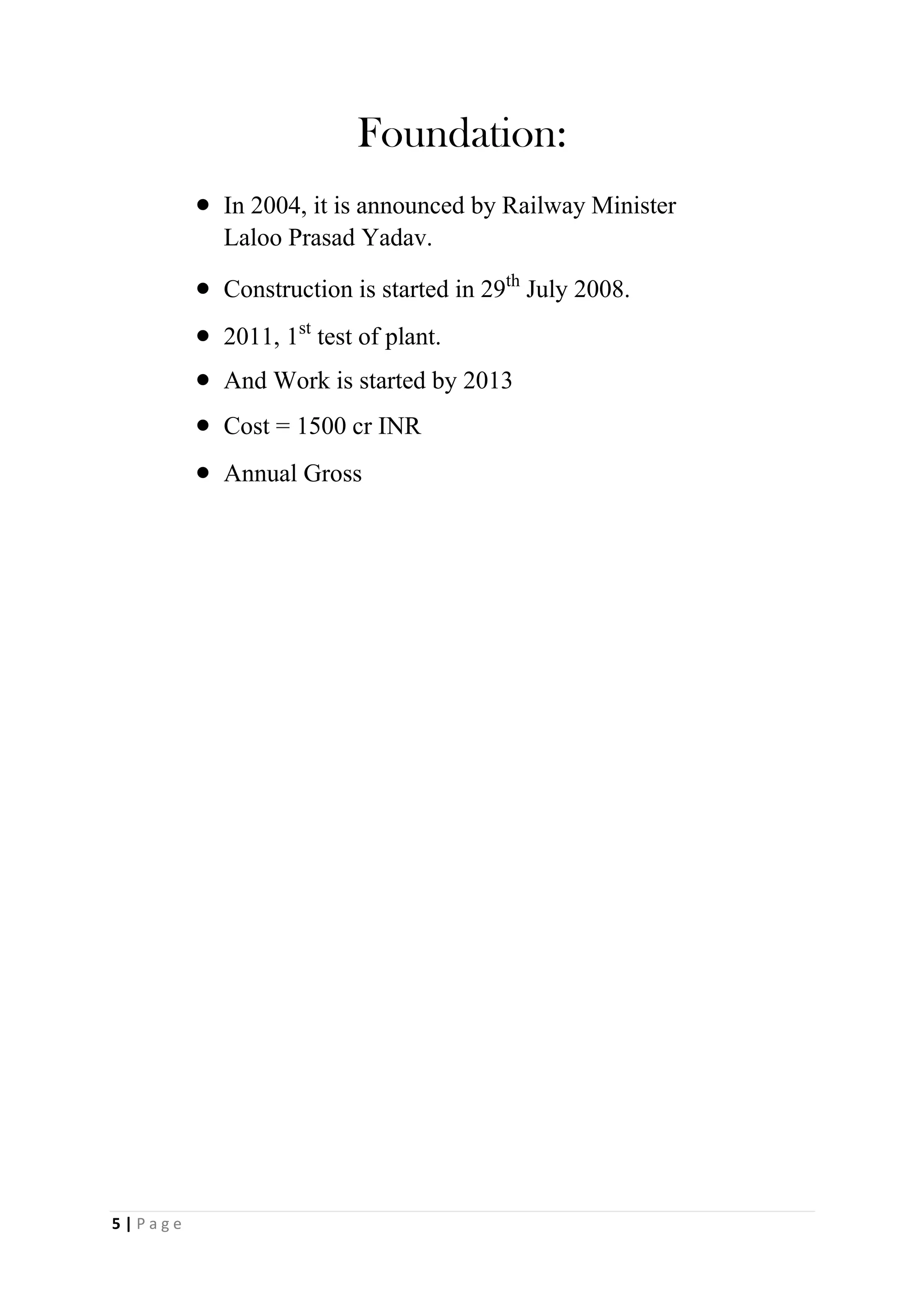 Foundation:
 In 2004, it is announced by Railway Minister
Laloo Prasad Yadav.

 Construction is started in 29th July 2008.

 2011, 1st test of plant.
 And Work is started by 2013
 Cost = 1500 cr INR

 Annual Gross
5 | P a g e
 
