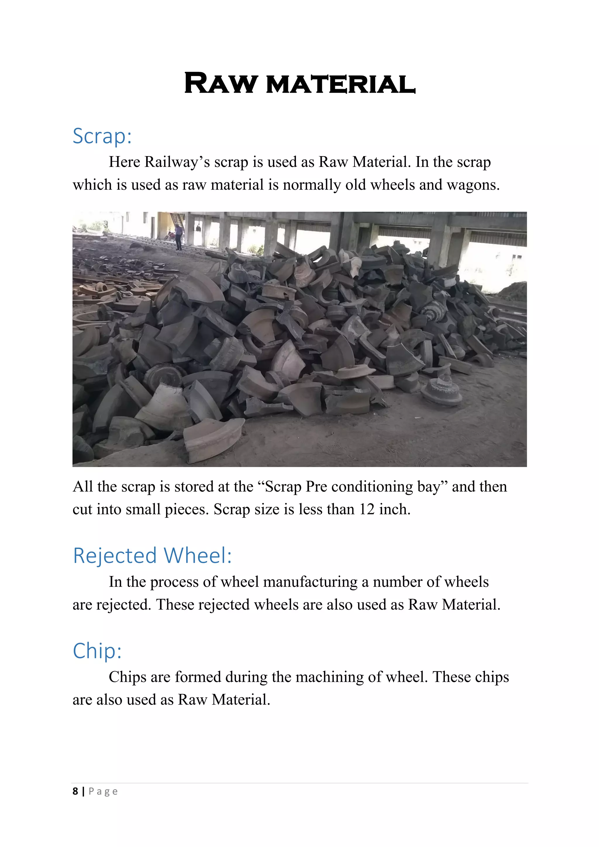 Raw material
Scrap:
Here Railway’s scrap is used as Raw Material. In the scrap
which is used as raw material is normally old wheels and wagons.
All the scrap is stored at the “Scrap Pre conditioning bay” and then
cut into small pieces. Scrap size is less than 12 inch.
Rejected Wheel:
In the process of wheel manufacturing a number of wheels
are rejected. These rejected wheels are also used as Raw Material.
Chip:
Chips are formed during the machining of wheel. These chips
are also used as Raw Material.
8 | P a g e
 