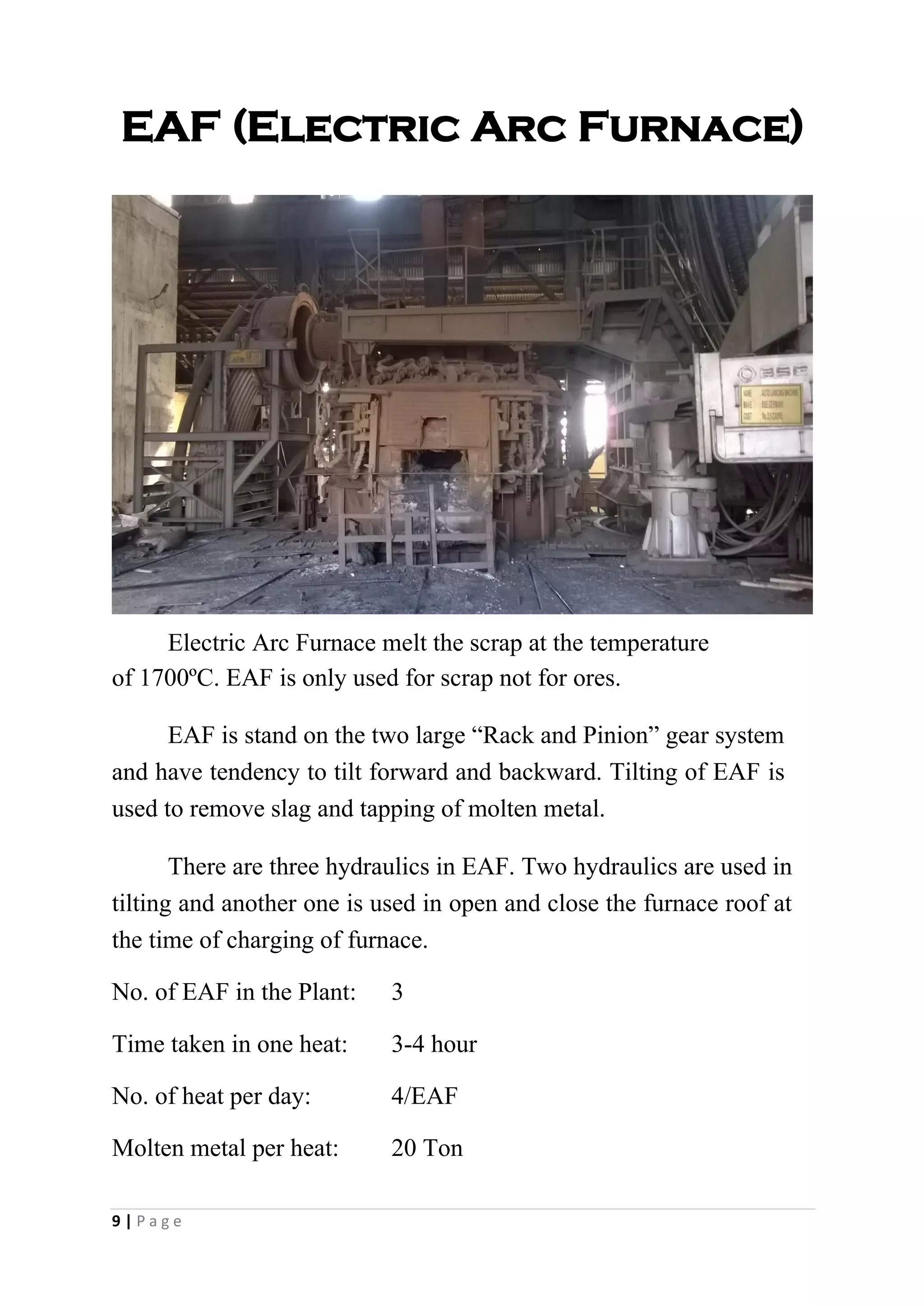 EAF (Electric Arc Furnace)
Electric Arc Furnace melt the scrap at the temperature
of 1700ºC. EAF is only used for scrap not for ores.
EAF is stand on the two large “Rack and Pinion” gear system
and have tendency to tilt forward and backward. Tilting of EAF is
used to remove slag and tapping of molten metal.
There are three hydraulics in EAF. Two hydraulics are used in
tilting and another one is used in open and close the furnace roof at
the time of charging of furnace.
No. of EAF in the Plant: 3
Time taken in one heat: 3-4 hour
No. of heat per day: 4/EAF
Molten metal per heat: 20 Ton
9 | P a g e
 