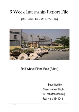 6 Week Internship Report File
(23/05/2015 - 03/07/2015)
Rail Wheel Plant, Bela (Bihar)
Submitted by:
Shani Kumar Singh
B.Tech (Mechanical)
Roll No. : 1344948
1 | P a g e
 