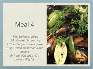 Meal 4
170g Shrimps, grilled
195g Cooked brown rice
2 Tbsp Teriyaki sauce glaze
100g Grilled mushrooms and
onions
547 cal, 82g cabs, 47g
protein, 45g fat.
 