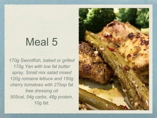 Meal 5
170g Swordfish, baked or grilled
170g Yan with low fat butter
spray, Small mix salad mixed
120g romaine lettuce and 150g
cherry tomatoes with 2Tbsp fat
free dressing oil
505cal, 54g carbs, 48g protein,
10g fat.
 