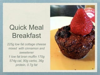 Quick Meal
Breakfast
225g low fat cottage cheese
mixed with cinnamon and
sweetener
1 low fat bran muffin 170g
574g cal, 90g carbs, 36g
protein, 0.7g fat
 